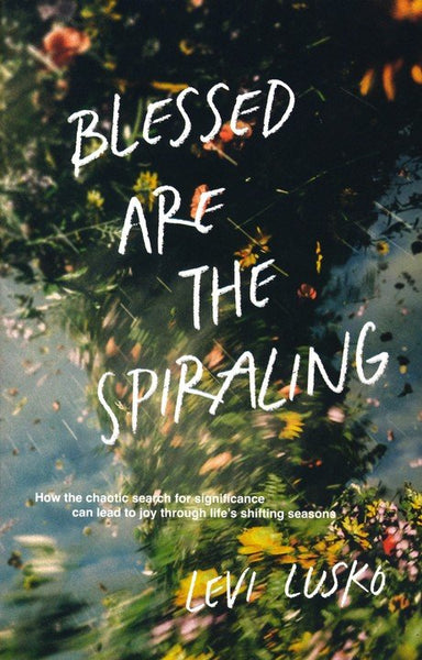 Blessed Are The Spiraling : How the Chaotic Search for Significance Can Lead to Joy Through Life's Shifting Seasons